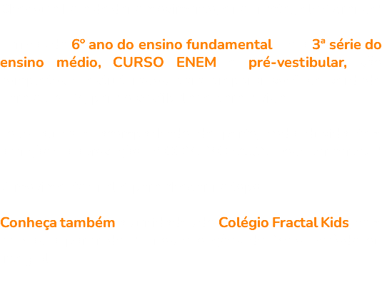 Chegou a hora de dar o movimento, e no Fractal, ele é grande! Turmas do 6º ano do ensino fundamental até a 3ª série do ensino médio, CURSO ENEM e pré-vestibular, são completos e estruturados para preparar você de verdade para o ENEM, para o vestibular e para a vida. Todo aluno é acompanhado de perto, toda dúvida tem atenção e a aprovação... é COMEMORADA. Pode ter certeza! O movimento final é para chegar no topo. Conheça também as unidades do Colégio Fractal Kids, com turmas a partir de 2 anos e opções de Meio Período ou Integral. 