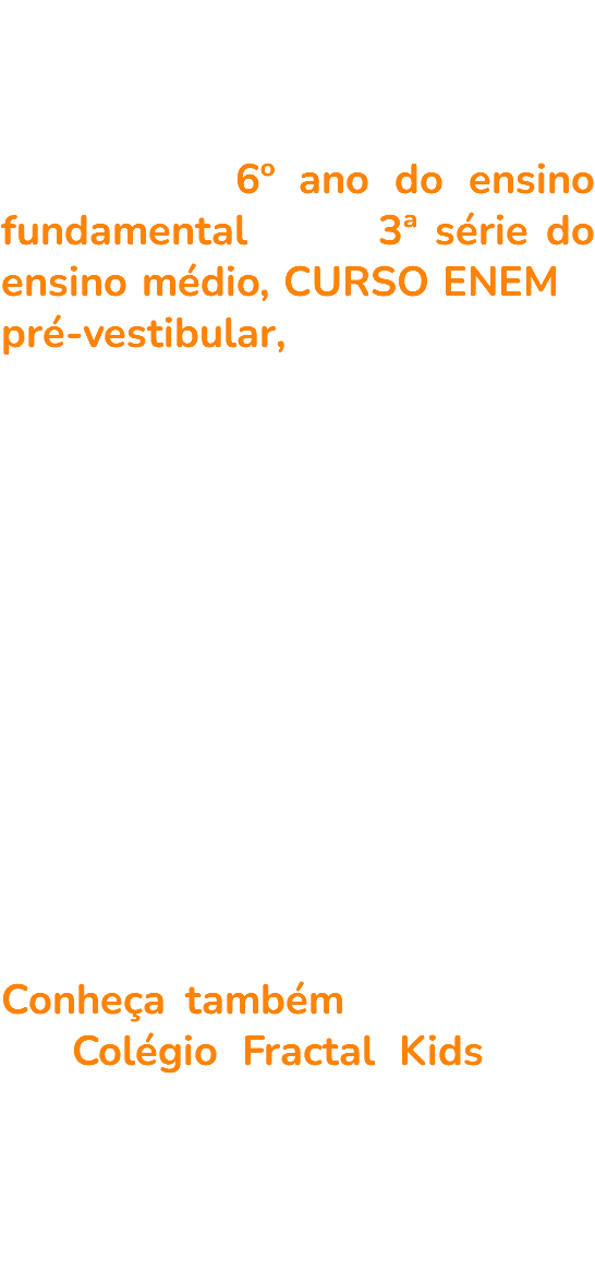 Chegou a hora de dar o movi-mento, e no Fractal, ele é grande! Turmas do 6º ano do ensino fundamental até a 3ª série do ensino médio, CURSO ENEM e pré-vestibular, são completos e estruturados para preparar você de verdade para o ENEM, para o vestibular e para a vida. Todo aluno é acompanhado de perto, toda dúvida tem atenção e a aprovação... é COMEMORADA. Pode ter certeza! O movimento final é para chegar no topo. Conheça também as unidades do Colégio Fractal Kids, com turmas a partir de 2 anos e opções de Meio Período ou Integral. 