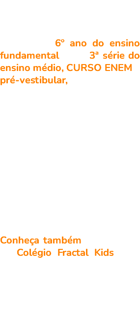 Chegou a hora de dar o movi-mento, e no Fractal, ele é grande! Turmas do 6º ano do ensino fundamental até a 3ª série do ensino médio, CURSO ENEM e pré-vestibular, são completos e estruturados para preparar você de verdade para o ENEM, para o vestibular e para a vida. Todo aluno é acompanhado de perto, toda dúvida tem atenção e a aprovação... é COMEMO-RADA. Pode ter certeza! O movimento final é para chegar no topo. Conheça também as unidades do Colégio Fractal Kids, com turmas a partir de 2 anos e opções de Meio Período ou Integral. 